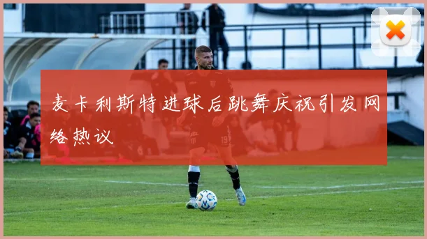 麦卡利斯特进球后跳舞庆祝引发网络热议